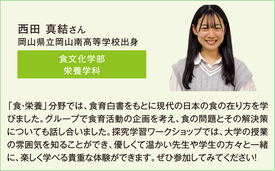 西田 真結さん、食文化学部栄養学科、「食・栄養」分野では、食育白書をもとに現代の日本の食の在り方を学びました。グループで食育活動の企画を考え、食の問題とその解決策についても話し合いました。探究学習ワークショップでは、大学の授業の雰囲気を知ることができ、優しくて温かい先生や学生の方々と一緒に、楽しく学べる貴重な体験ができます。ぜひ参加してみてください！