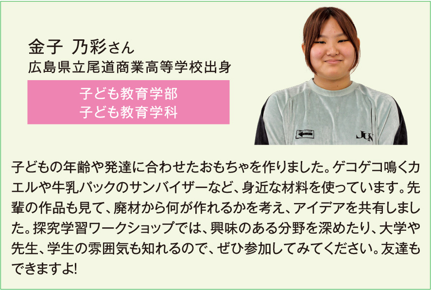 金子 乃彩さん、子ども教育学部子ども教育学科、子どもの年齢や発達に合わせたおもちゃを作りました。ゲコゲコ鳴くカエルや牛乳パックのサンバイザーなど、身近な材料を使っています。先輩の作品も見て、廃材から何が作れるかを考え、アイデアを共有しました。探究学習ワークショップでは、興味のある分野を深めたり、大学や先生、学生の雰囲気も知れるので、ぜひ参加してみてください。友達もできますよ！