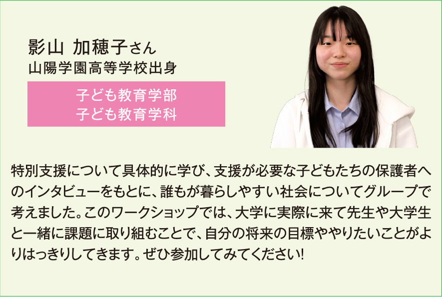 影山 加穂子さん、子ども教育学部子ども教育学科、特別支援について具体的に学び、支援が必要な子どもたちの保護者へのインタビューをもとに、誰もが暮らしやすい社会についてグループで考えました。このワークショップでは、大学に実際に来て先生や大学生と一緒に課題に取り組むことで、自分の将来の目標ややりたいことがはっきりしてきます。ぜひ参加してみてください！