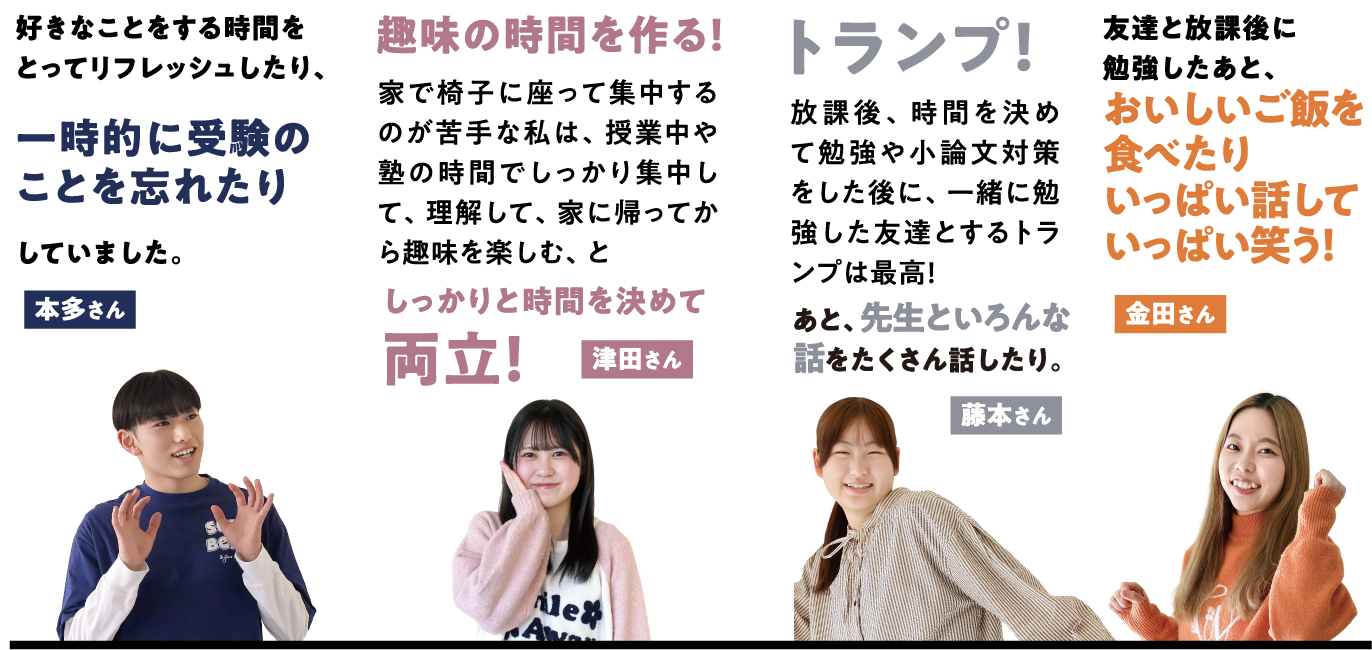 本多さんの場合は好きなことをする時間をとってリフレッシュしたり、一時的に受験のことを忘れたりしていました。 津田さんの場合は趣味の時間を作る！家で椅子に座って集中するのが苦手な私は、授業中や塾の時間でしっかり集中して、理解して、家に帰ってから趣味を楽しむ、としっかりと時間を決めて両立！ 藤本さんの場合はトランプ！放課後、時間を決めて勉強や小論文対策をした後に、一緒に勉強した友達とするトランプは最高！あと、先生といろんな話をたくさん話したり。 金田さんの場合は友達と放課後に勉強したあと、おいしいご飯を食べたりいっぱい話していっぱい笑う！