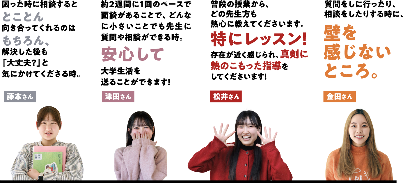 藤本さんの場合は「困った時に相談するととことん向き合ってくれるのはもちろん、解決した後も「大丈夫？」と気にかけてくださる時。」 津田さんの場合は「約2週間に1回のペースで面談があることで、どんなに小さいことでも先生に質問や相談ができる時。安心して大学生活を送ることができます！」 松井さんの場合は「普段の授業から、どの先生方も熱心に教えてくださいます。特にレッスン！存在が近く感じられ、真剣に熱のこもった指導をしてくださいます！」 金田さんの場合は「質問をしに行ったり、相談をしたりする時に、壁を感じないところ。」