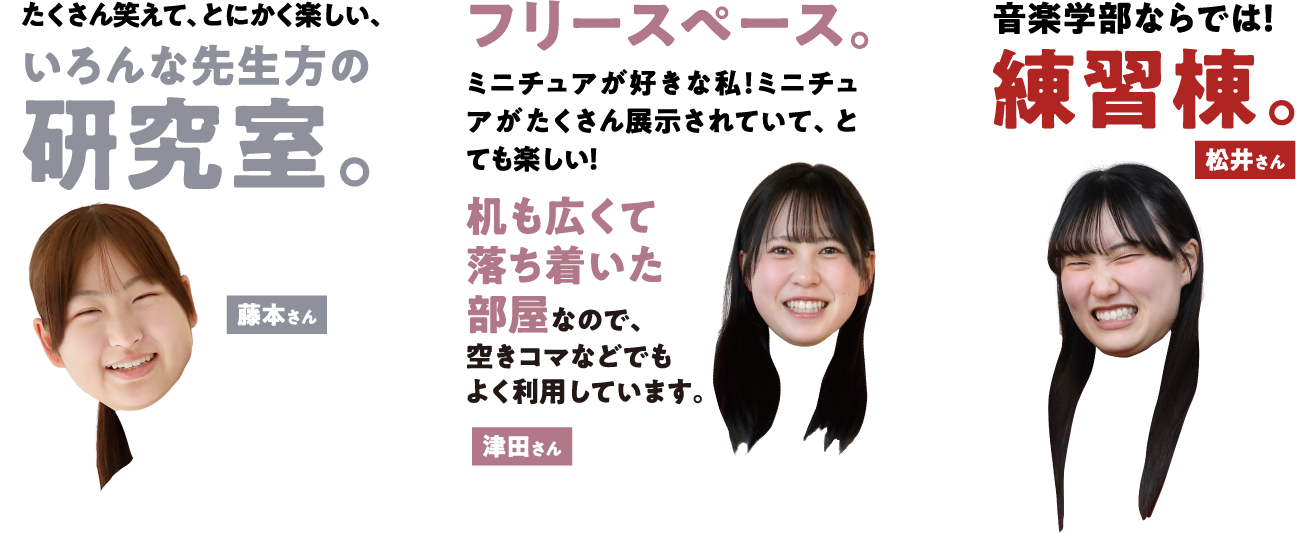 藤本さんの場合「たくさん笑えて、とにかく楽しい、いろんな先生方の研究室。」 津田さんの場合「フリースペース。ミニチュアが好きな私！ミニチュアがたくさん展示されていて、とても楽しい！机も広くて落ち着いた部屋なので、空きコマなどでもよく利用しています。」 松井さんの場合「音楽学部ならでは！練習棟。」