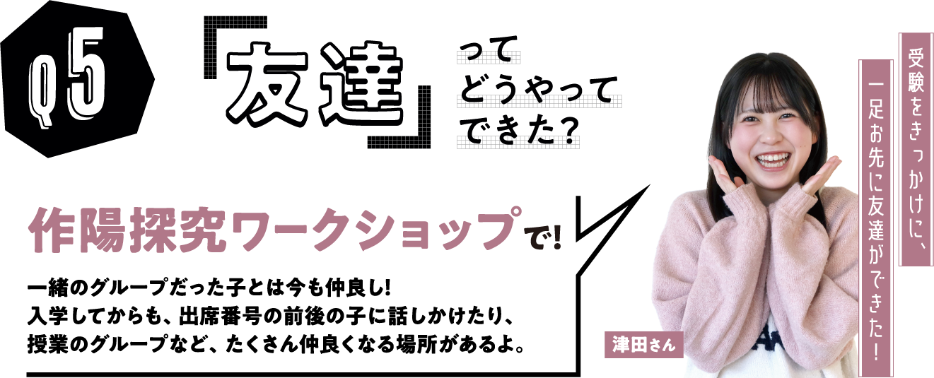 「友達」ってどうやってできた？　津田さんの場合「」作陽探究ワークショップで！一緒のグループだった子とは今も仲良し！入学してからも、出席番号の前後の子に話しかけたり、授業のグループなど、たくさん仲良くなる場所があるよ。