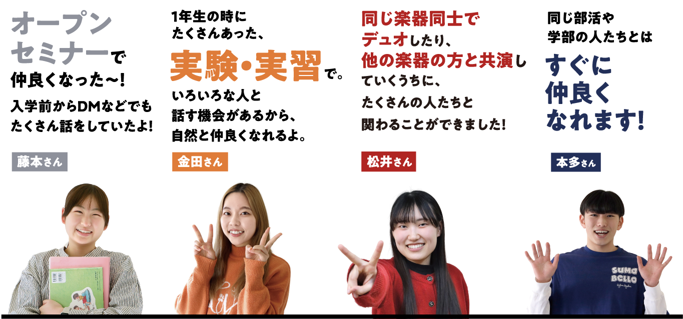 藤本さんの場合「オープンセミナーで仲良くなった〜！入学前からDMなどでもたくさん話をしていたよ！」 金田さんの場合「1年生の時にたくさんあった、実験・実習で。いろいろな人と話す機会があるから、自然と仲良くなれるよ。」 松井さんの場合「同じ楽器同士でデュオしたり、他の楽器の方と共演していくうちに、たくさんの人たちと関わることができました！」 本多さんの場合「同じ部活や学部の人たちとはすぐに仲良くなれます！」