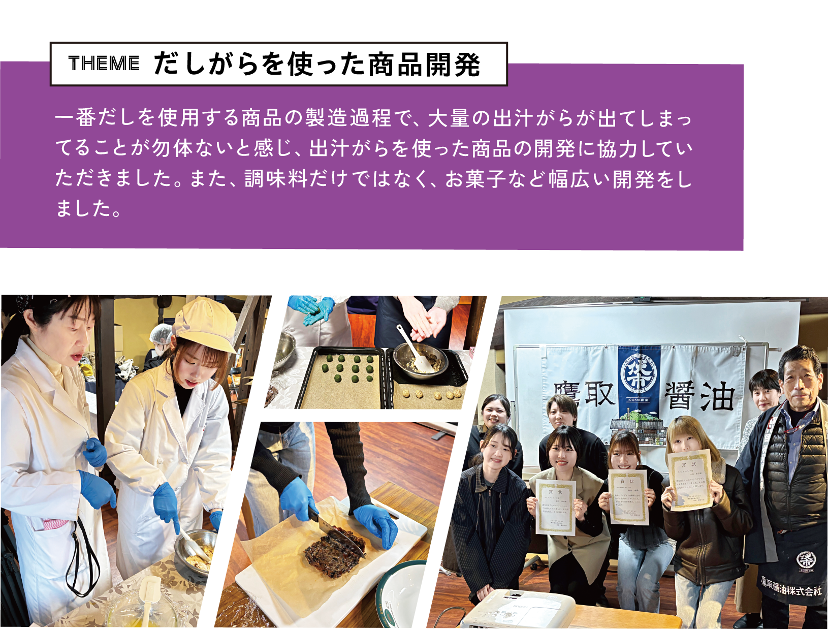 theme だしがらを使った商品開発 一番だしを使用する商品の製造過程で、大量の出汁がらが出てしまってることが勿体ないと感じ、出汁がらを使った商品の開発に協力していただきました。また、調味料だけではなく、お菓子など幅広い開発をしました。