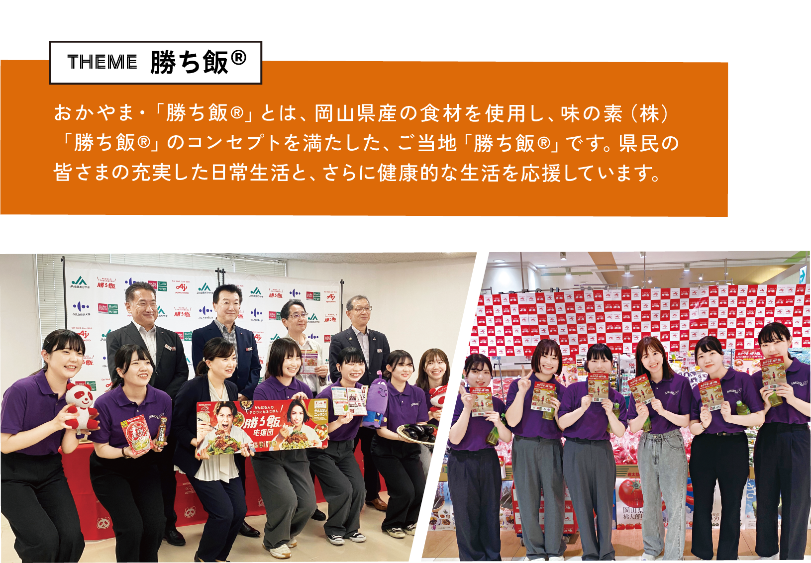 theme 勝ち飯® おかやま・「勝ち飯®」とは、岡山県産の食材を使用し、味の素（株）「勝ち飯®」のコンセプトを満たした、ご当地「勝ち飯®」です。県民の皆さまの充実した日常生活と、さらに健康的な生活を応援しています。