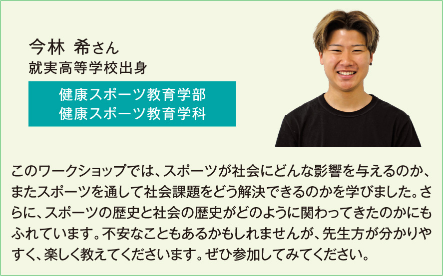 今林 希さん、健康スポーツ教育学部健康スポーツ教育学科、このワークショップでは、スポーツが社会にどんな影響を与えるのか、またスポーツを通じて社会課題をどう解決できるのかを学びました。さらに、スポーツの歴史と社会の歴史がどのように関わってきたのかにもふれています。不安なこともあるかもしれませんが、先生方が分かりやすく、楽しく教えてくださいます。ぜひ参加してみてください。
