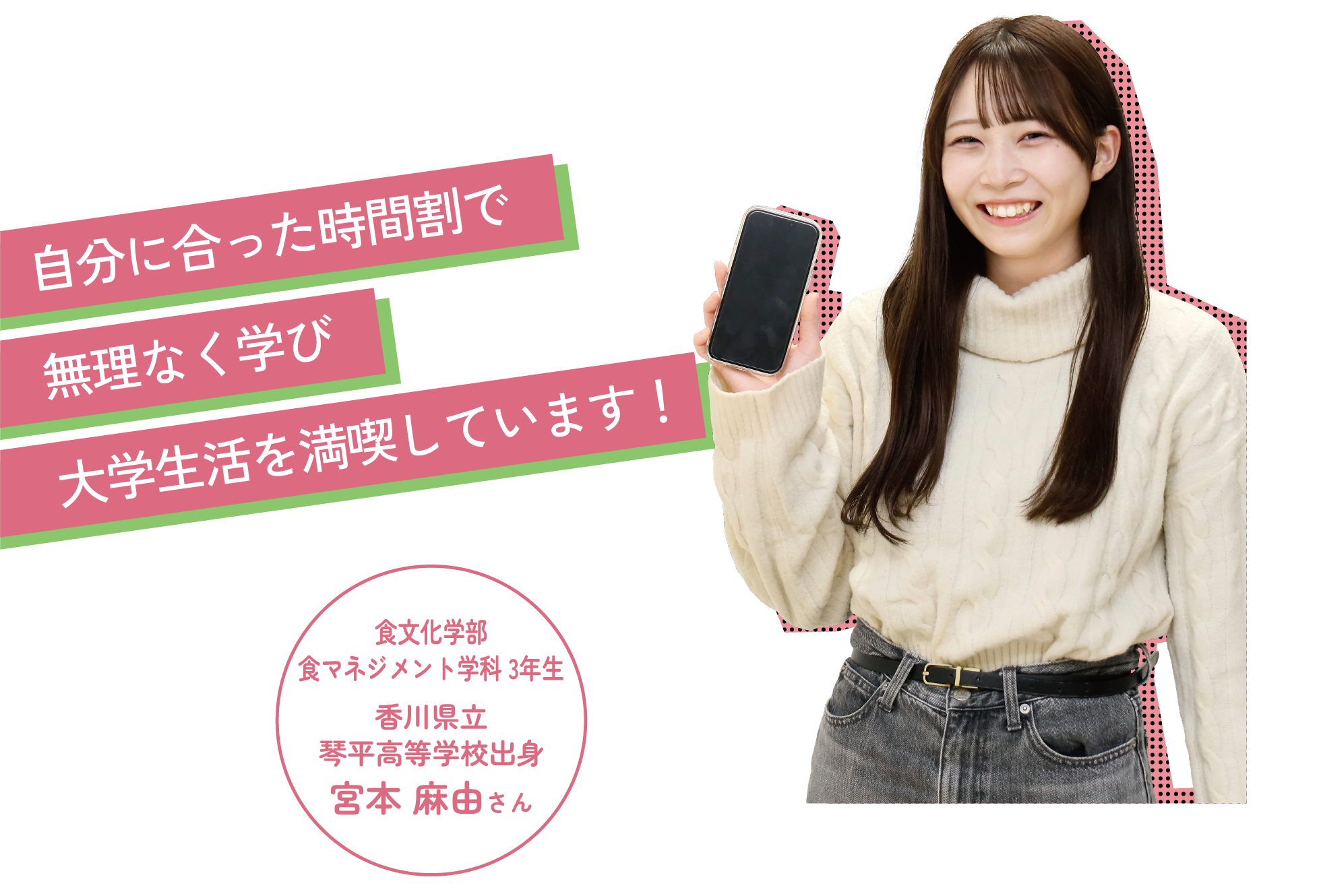 自分に合った時間割で無理なく学び大学生活を満喫しています!食文化学部食マネジメント学科 3年生香川県立琴平高等学校出身宮本 麻由さん