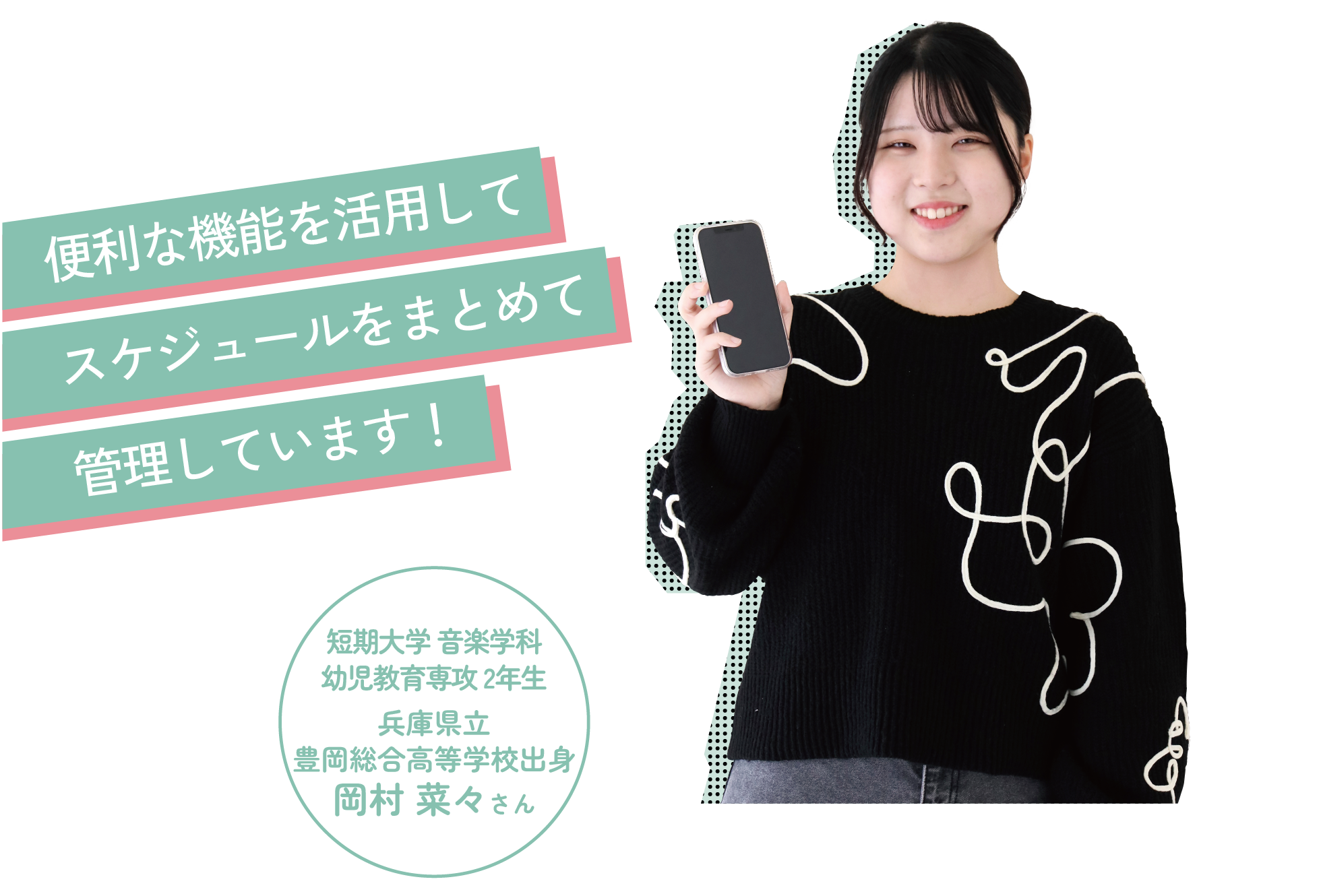 便利な機能を活用してスケジュールをまとめて管理しています!短期大学 音楽学科幼児教育専攻 2年生兵庫県立豊岡総合高等学校出身岡村 菜々さん